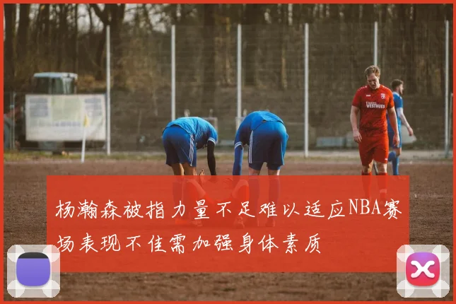 杨瀚森被指力量不足难以适应NBA赛场表现不佳需加强身体素质