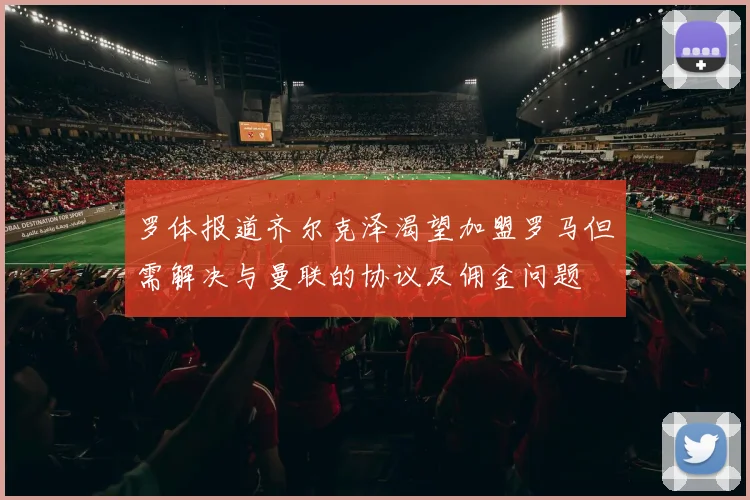 罗体报道齐尔克泽渴望加盟罗马但需解决与曼联的协议及佣金问题