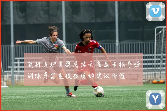 奥科吉坦言愿意接受乌度卡指导强调球员需重视教练的建议价值