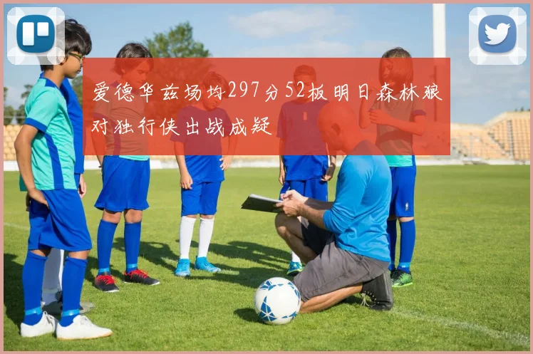 爱德华兹场均297分52板明日森林狼对独行侠出战成疑