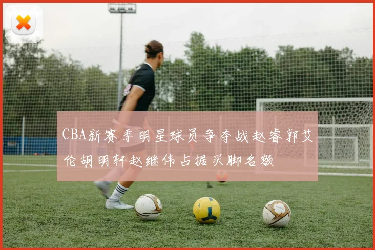 CBA新赛季明星球员争夺战赵睿郭艾伦胡明轩赵继伟占据买脚名额