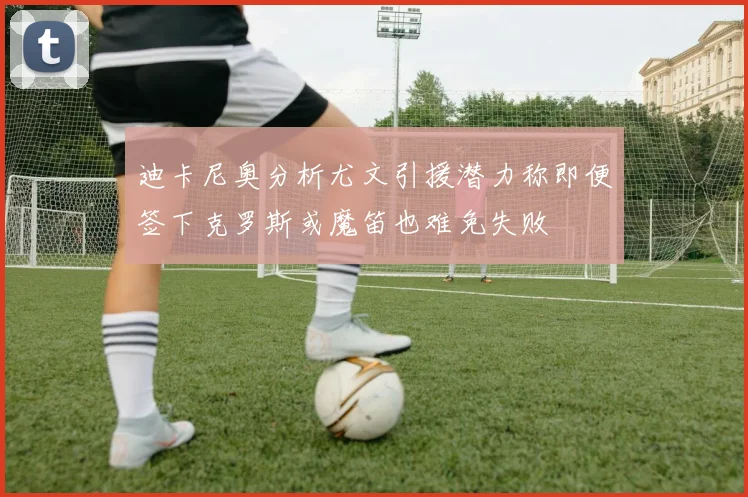 迪卡尼奥分析尤文引援潜力称即便签下克罗斯或魔笛也难免失败