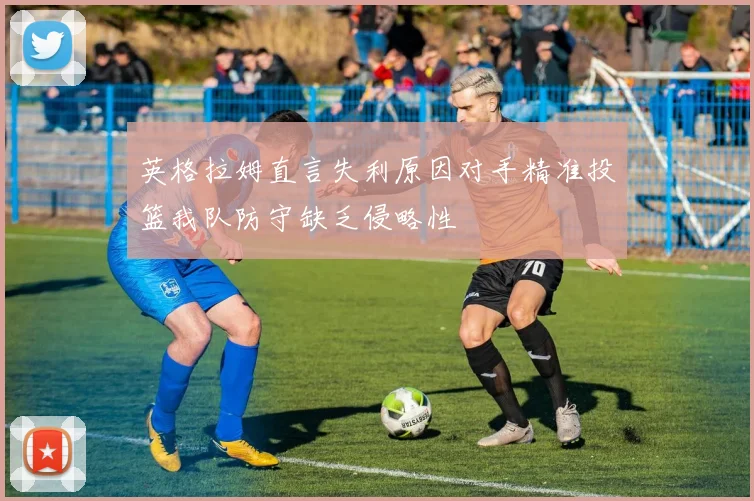 英格拉姆直言失利原因对手精准投篮我队防守缺乏侵略性