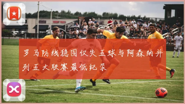 罗马防线稳固仅失五球与阿森纳并列五大联赛最低纪录