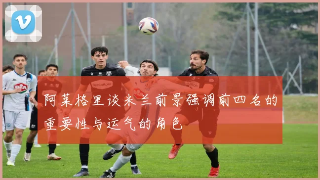 阿莱格里谈米兰前景强调前四名的重要性与运气的角色