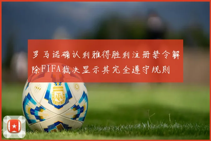 罗马诺确认利雅得胜利注册禁令解除FIFA裁决显示其完全遵守规则
