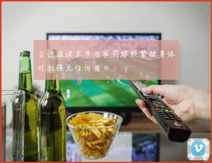 古德温谈末节活塞罚球频繁称身体对抗强无任何借口
