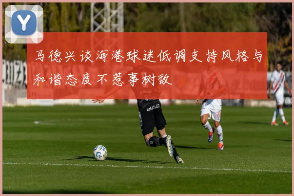 马德兴谈海港球迷低调支持风格与和谐态度不惹事树敌