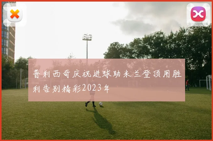 普利西奇庆祝进球助米兰登顶用胜利告别精彩2023年