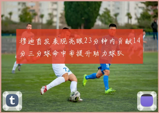 穆迪首发表现亮眼23分钟内贡献14分三分球命中率提升助力球队