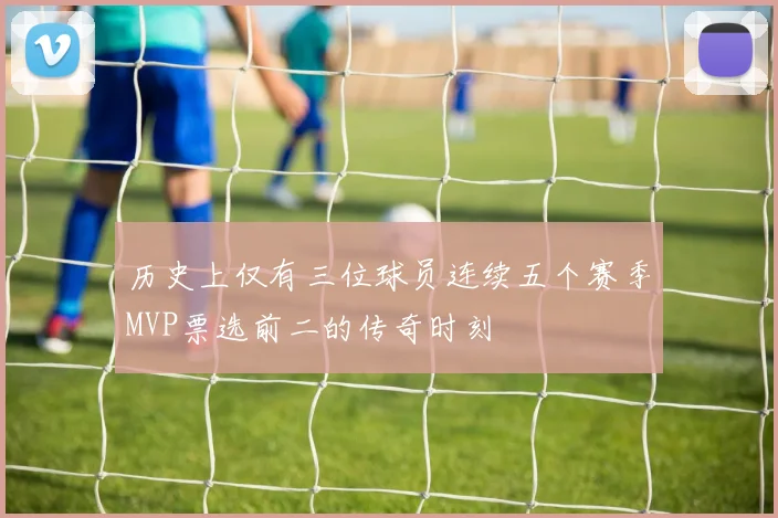 历史上仅有三位球员连续五个赛季MVP票选前二的传奇时刻