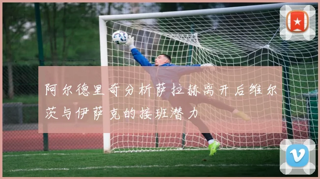 阿尔德里奇分析萨拉赫离开后维尔茨与伊萨克的接班潜力