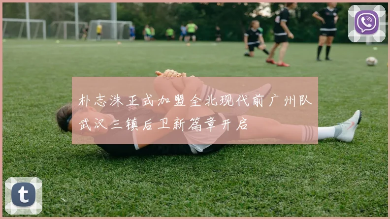 朴志洙正式加盟全北现代前广州队武汉三镇后卫新篇章开启