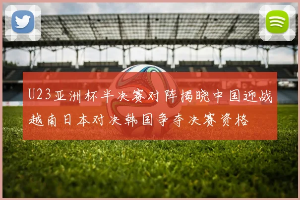 U23亚洲杯半决赛对阵揭晓中国迎战越南日本对决韩国争夺决赛资格
