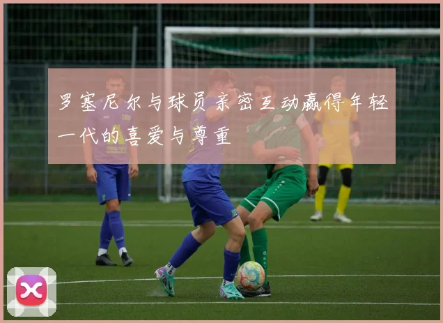 罗塞尼尔与球员亲密互动赢得年轻一代的喜爱与尊重