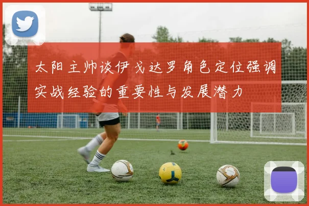 太阳主帅谈伊戈达罗角色定位强调实战经验的重要性与发展潜力