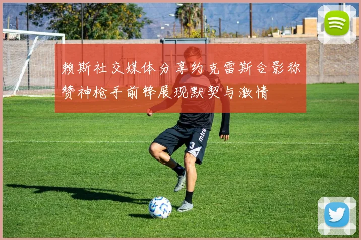 赖斯社交媒体分享约克雷斯合影称赞神枪手前锋展现默契与激情