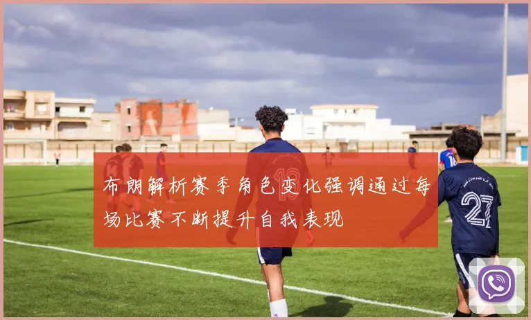 布朗解析赛季角色变化强调通过每场比赛不断提升自我表现